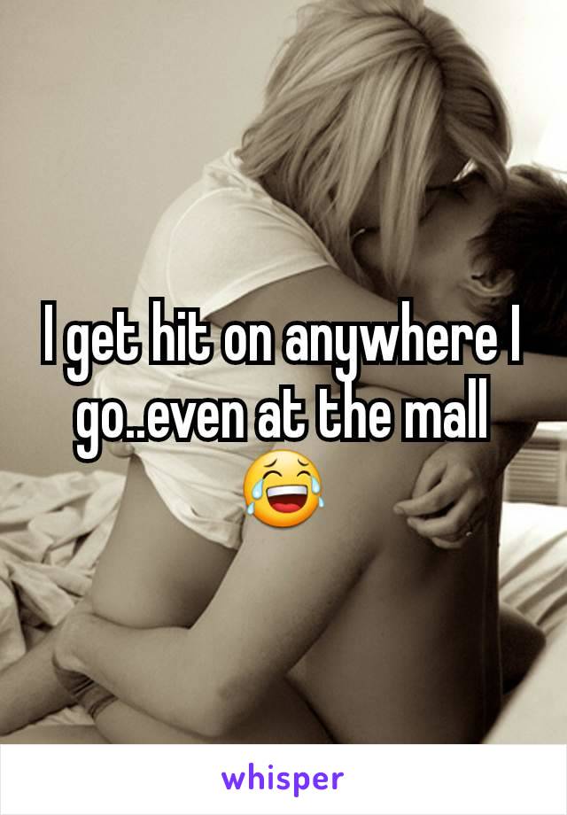 I get hit on anywhere I go..even at the mall😂
