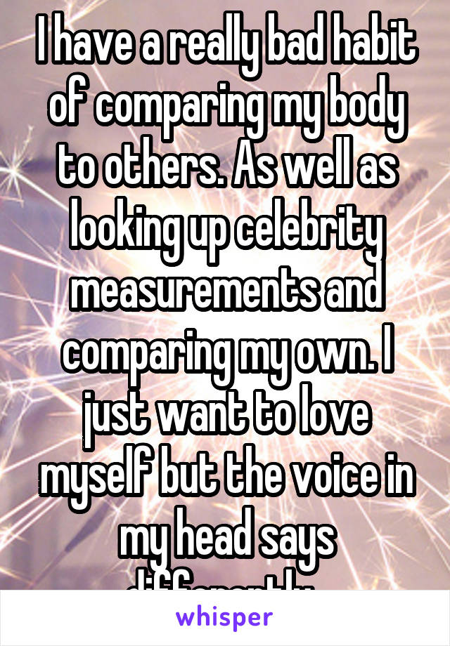 I have a really bad habit of comparing my body to others. As well as looking up celebrity measurements and comparing my own. I just want to love myself but the voice in my head says differently. 