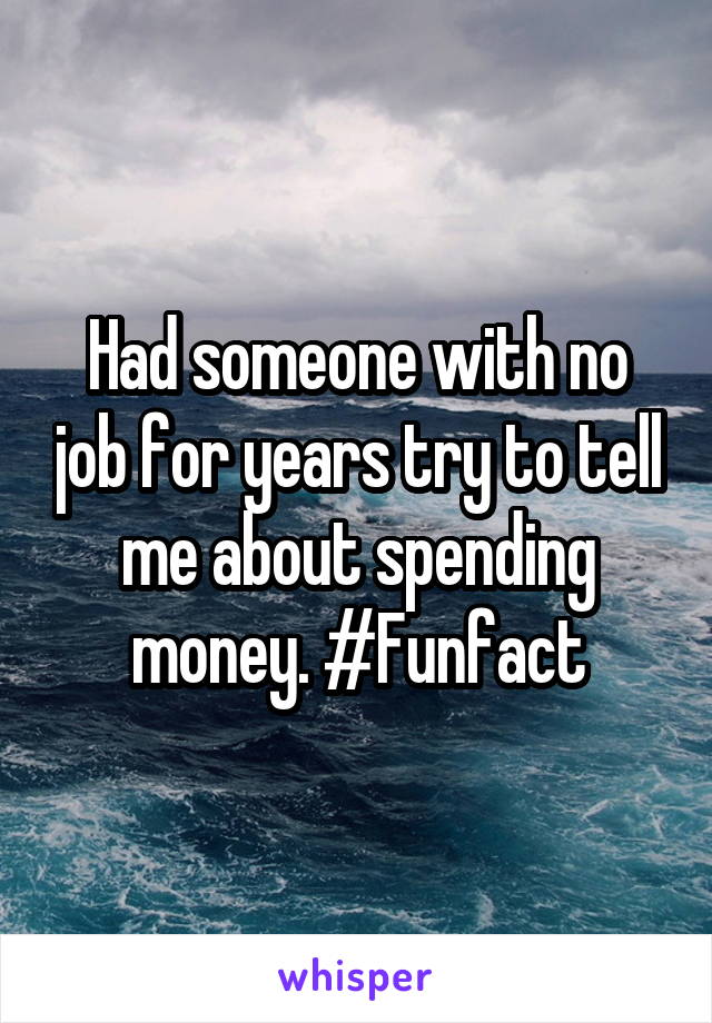 Had someone with no job for years try to tell me about spending money. #Funfact