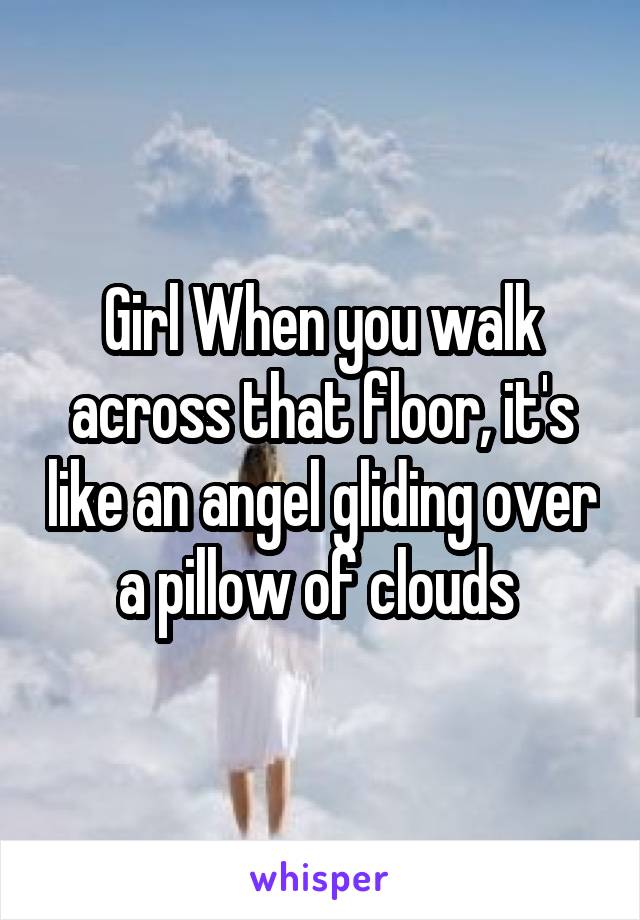 Girl When you walk across that floor, it's like an angel gliding over a pillow of clouds 