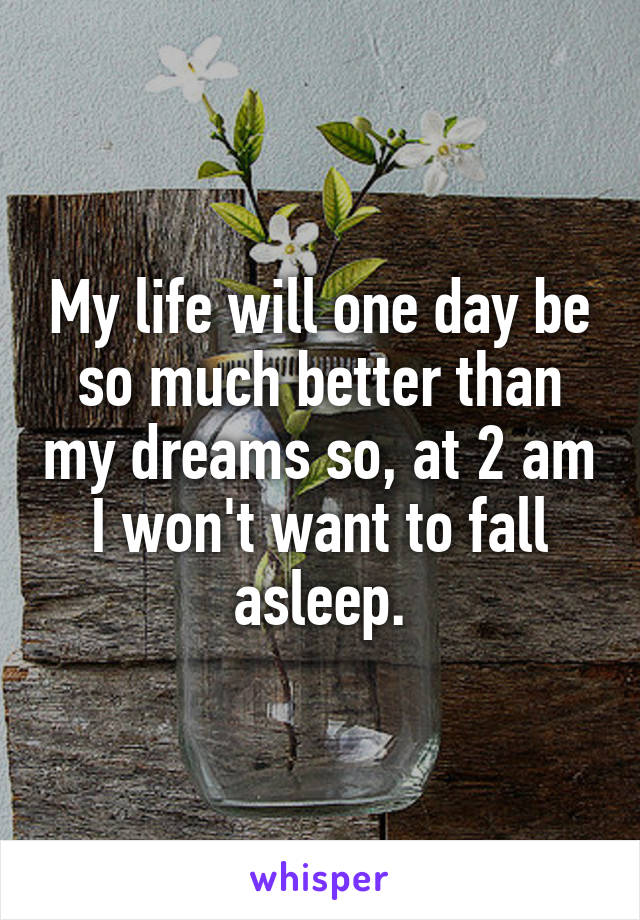 My life will one day be so much better than my dreams so, at 2 am I won't want to fall asleep.