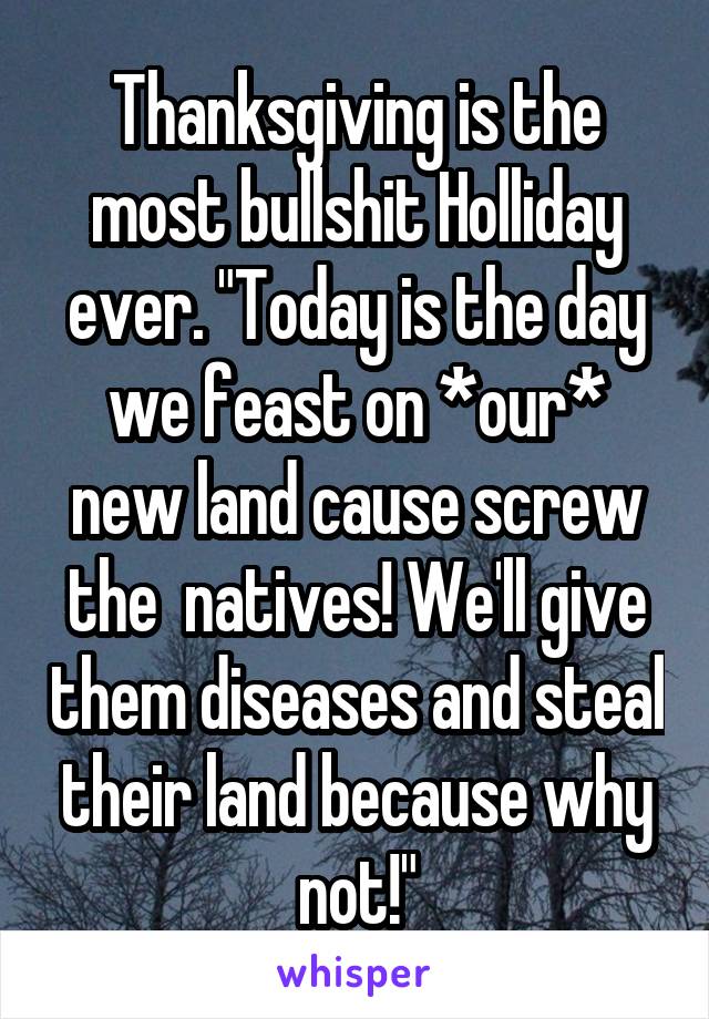 Thanksgiving is the most bullshit Holliday ever. "Today is the day we feast on *our* new land cause screw the  natives! We'll give them diseases and steal their land because why not!"
