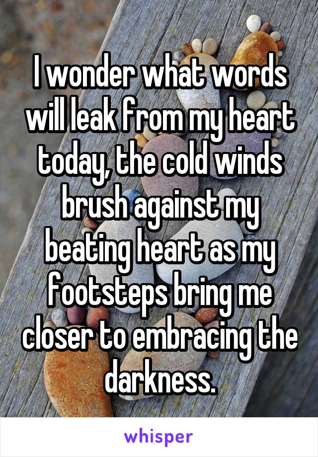 I wonder what words will leak from my heart today, the cold winds brush against my beating heart as my footsteps bring me closer to embracing the darkness.