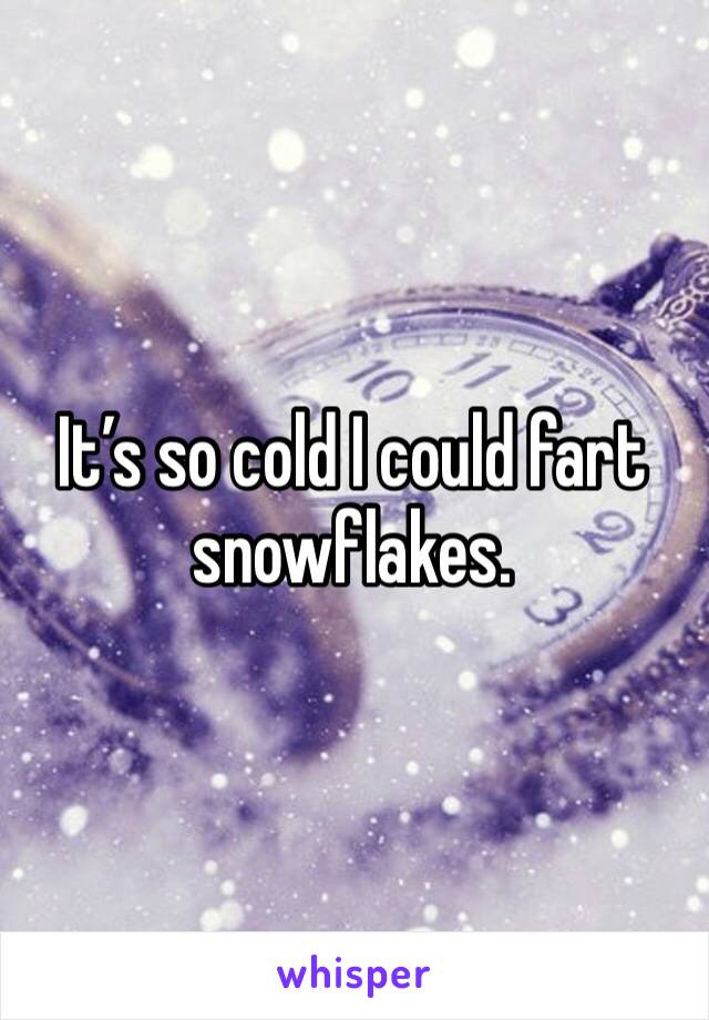 It’s so cold I could fart snowflakes. 