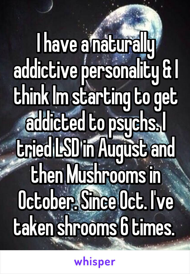 I have a naturally addictive personality & I think Im starting to get addicted to psychs. I tried LSD in August and then Mushrooms in October. Since Oct. I've taken shrooms 6 times. 