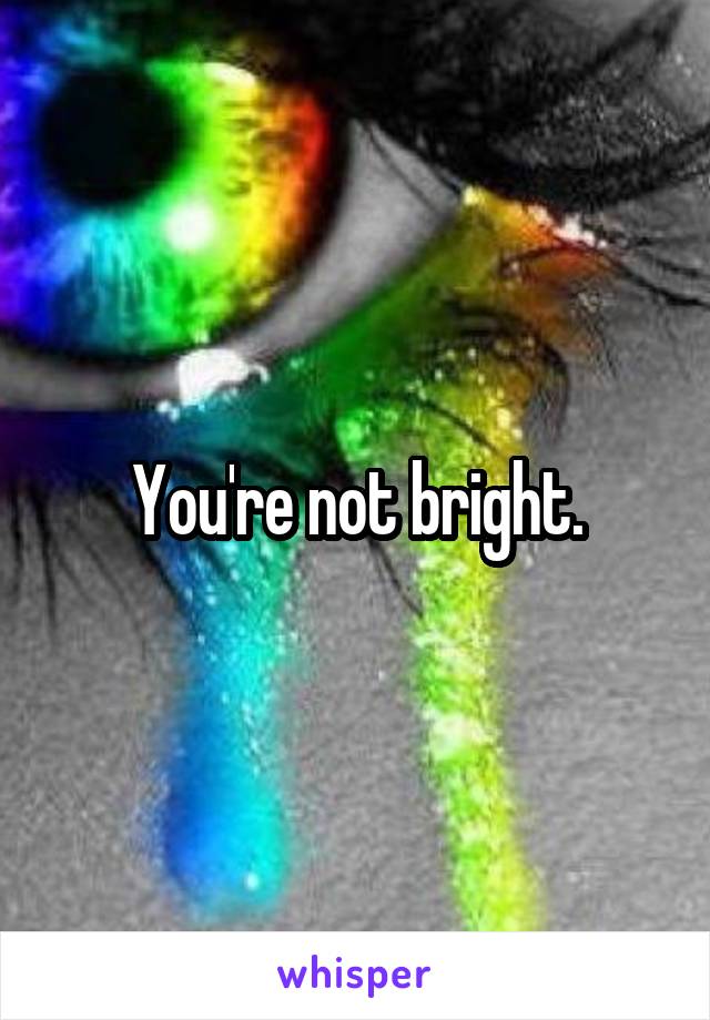You're not bright.