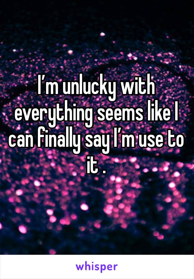 I’m unlucky with everything seems like I can finally say I’m use to it .