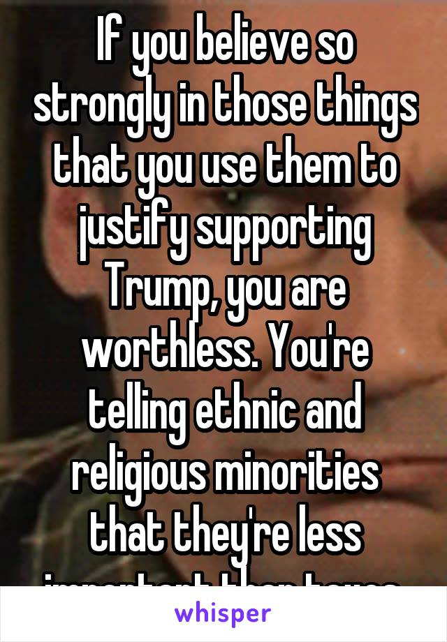 If you believe so strongly in those things that you use them to justify supporting Trump, you are worthless. You're telling ethnic and religious minorities that they're less important than taxes.