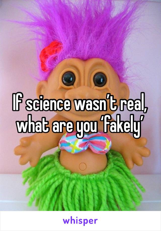 If science wasn’t real, what are you ‘fakely’