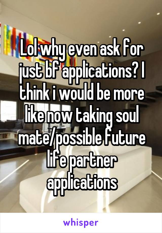 Lol why even ask for just bf applications? I think i would be more like now taking soul mate/possible future life partner applications