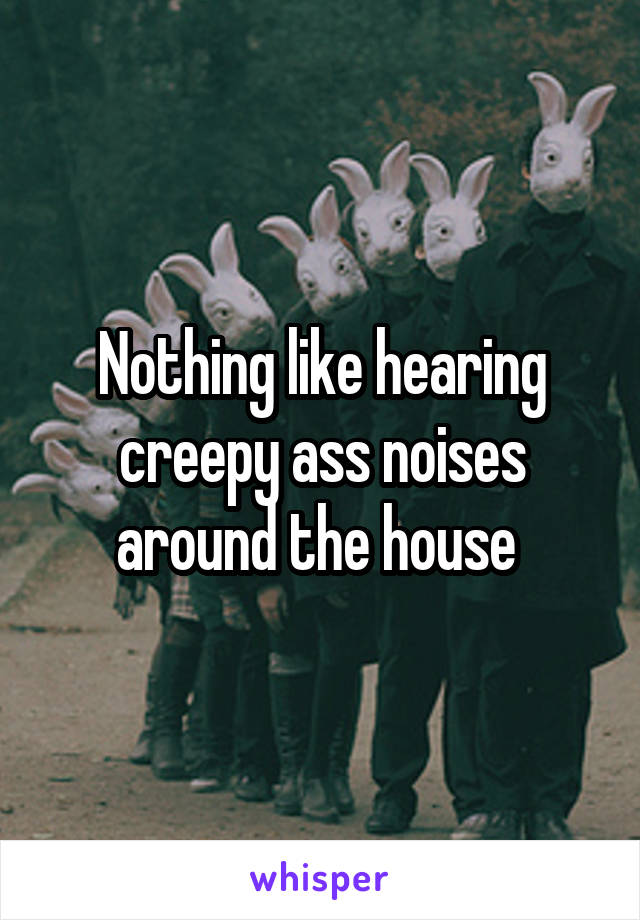 Nothing like hearing creepy ass noises around the house 