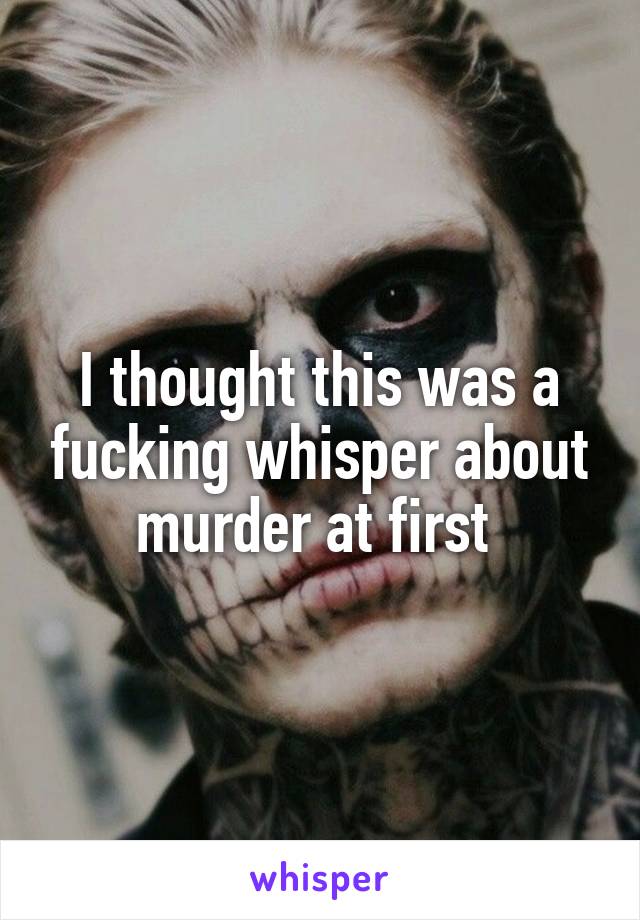 I thought this was a fucking whisper about murder at first 