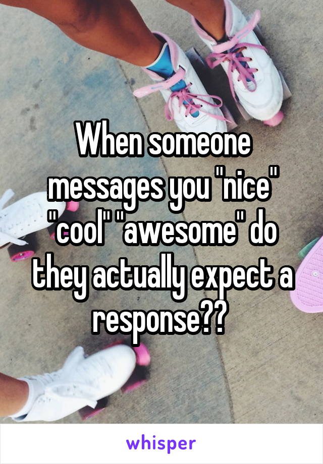 When someone messages you "nice" "cool" "awesome" do they actually expect a response?? 