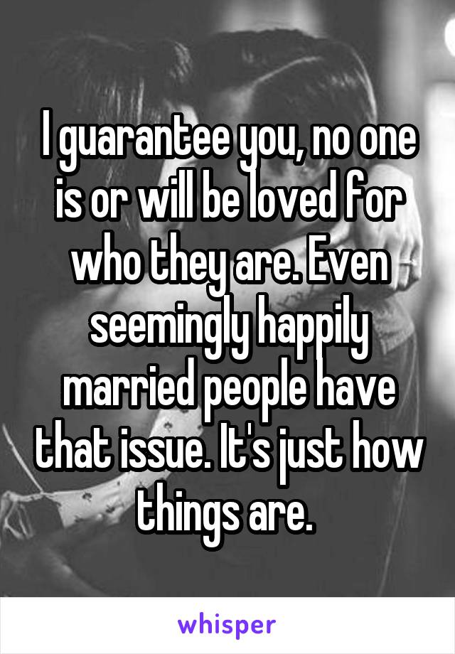 I guarantee you, no one is or will be loved for who they are. Even seemingly happily married people have that issue. It's just how things are. 