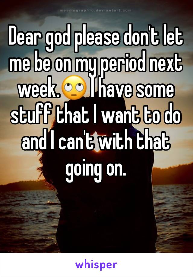 Dear god please don't let me be on my period next week.🙄 I have some stuff that I want to do and I can't with that going on. 