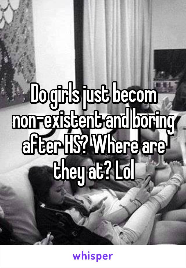 Do girls just becom non-existent and boring after HS? Where are they at? Lol