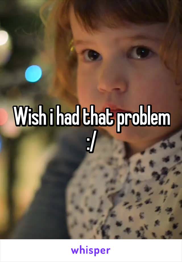 Wish i had that problem :/