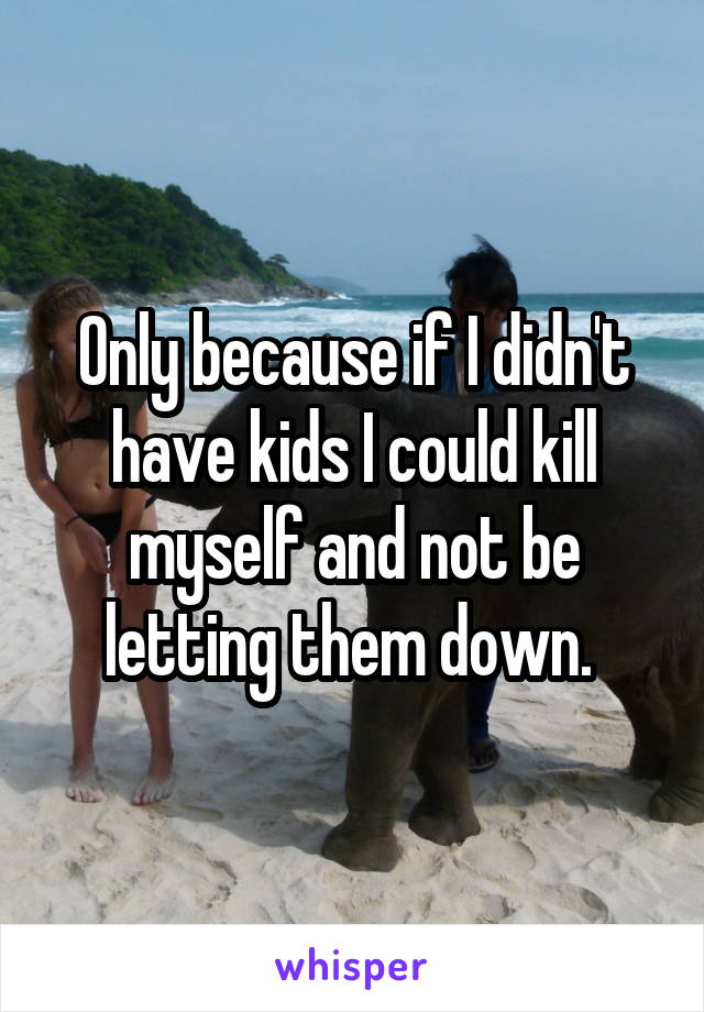 Only because if I didn't have kids I could kill myself and not be letting them down. 