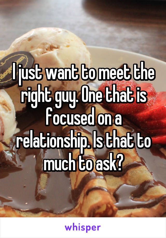 I just want to meet the right guy. One that is focused on a relationship. Is that to much to ask?
