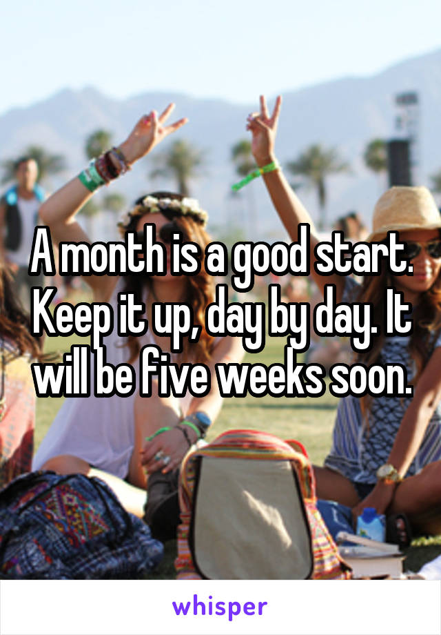 A month is a good start. Keep it up, day by day. It will be five weeks soon.