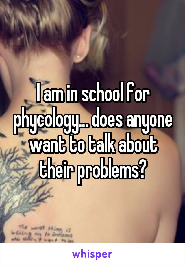 I am in school for phycology... does anyone want to talk about their problems?