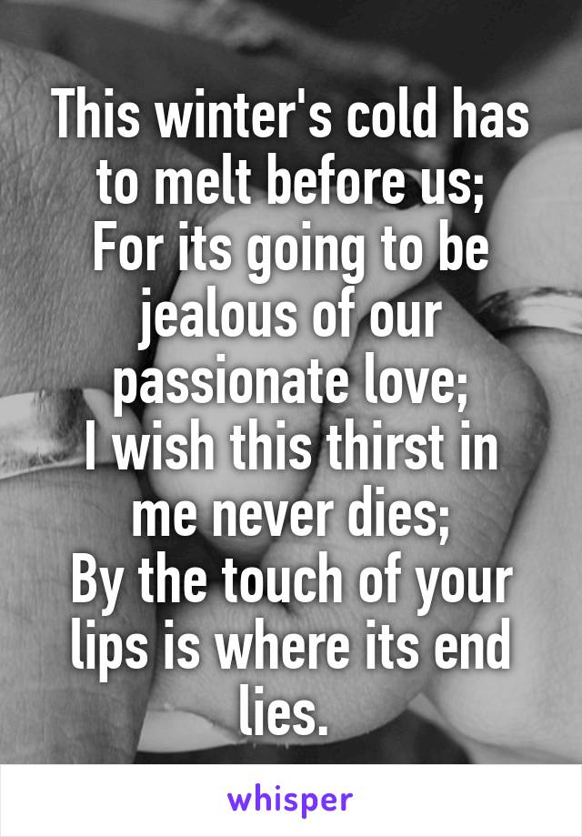 This winter's cold has to melt before us;
For its going to be jealous of our passionate love;
I wish this thirst in me never dies;
By the touch of your lips is where its end lies. 