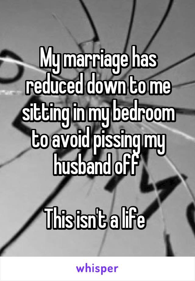 My marriage has reduced down to me sitting in my bedroom to avoid pissing my husband off 

This isn't a life  
