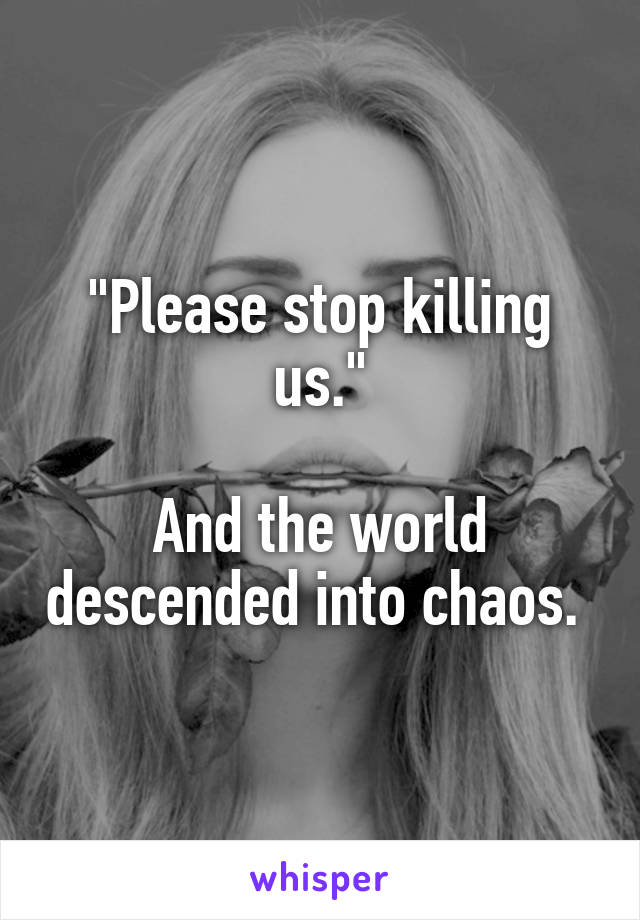 "Please stop killing us."

And the world descended into chaos. 