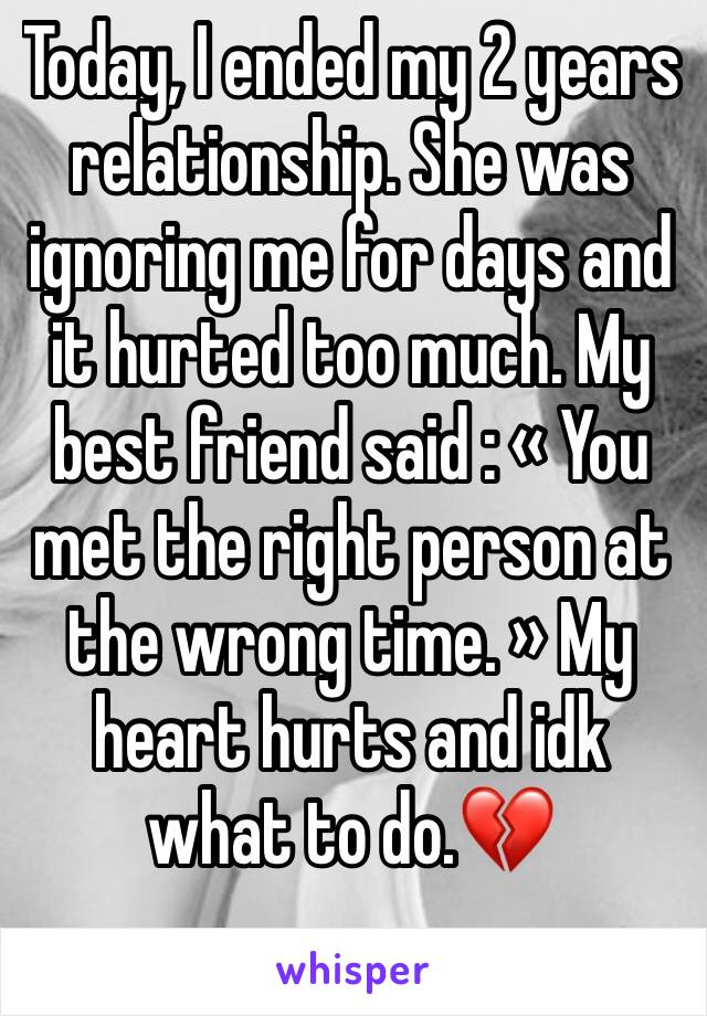 Today, I ended my 2 years relationship. She was ignoring me for days and it hurted too much. My best friend said : « You met the right person at the wrong time. » My heart hurts and idk what to do.💔