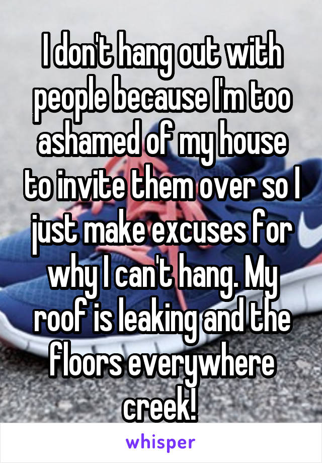 I don't hang out with people because I'm too ashamed of my house to invite them over so I just make excuses for why I can't hang. My roof is leaking and the floors everywhere creek! 