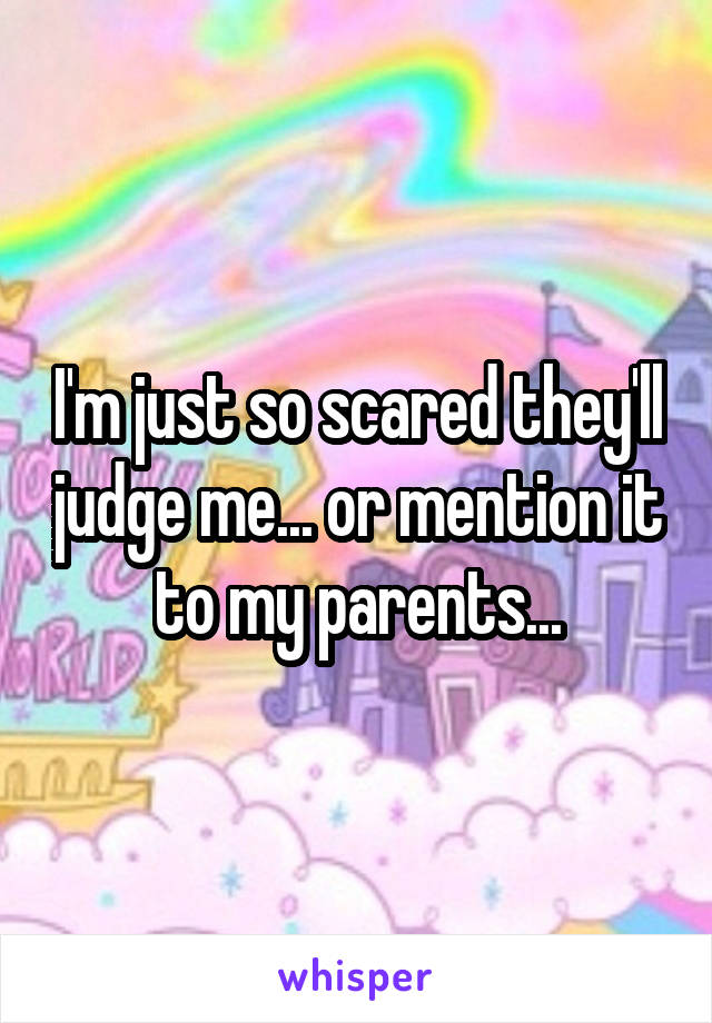 I'm just so scared they'll judge me... or mention it to my parents...