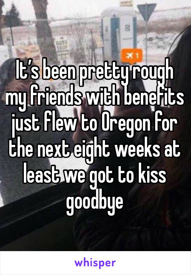 It’s been pretty rough my friends with benefits just flew to Oregon for the next eight weeks at least we got to kiss goodbye