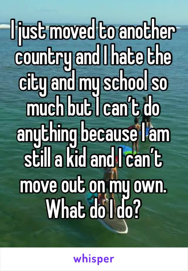 I just moved to another country and I hate the city and my school so much but I can’t do anything because I am still a kid and I can’t move out on my own. What do I do?
