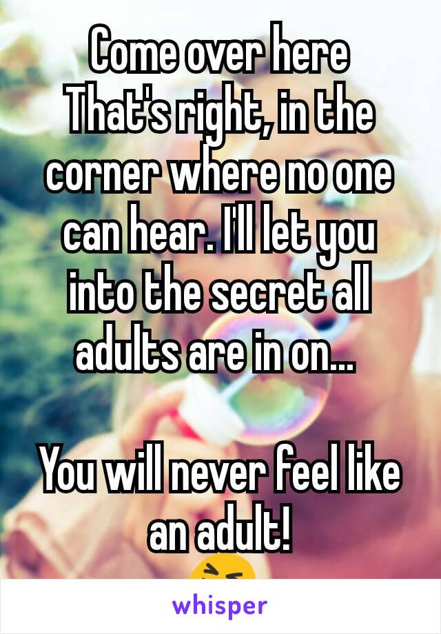Come over here
That's right, in the corner where no one can hear. I'll let you into the secret all adults are in on... 

You will never feel like an adult!
😝