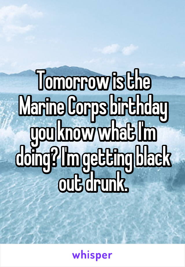 Tomorrow is the Marine Corps birthday you know what I'm doing? I'm getting black out drunk.