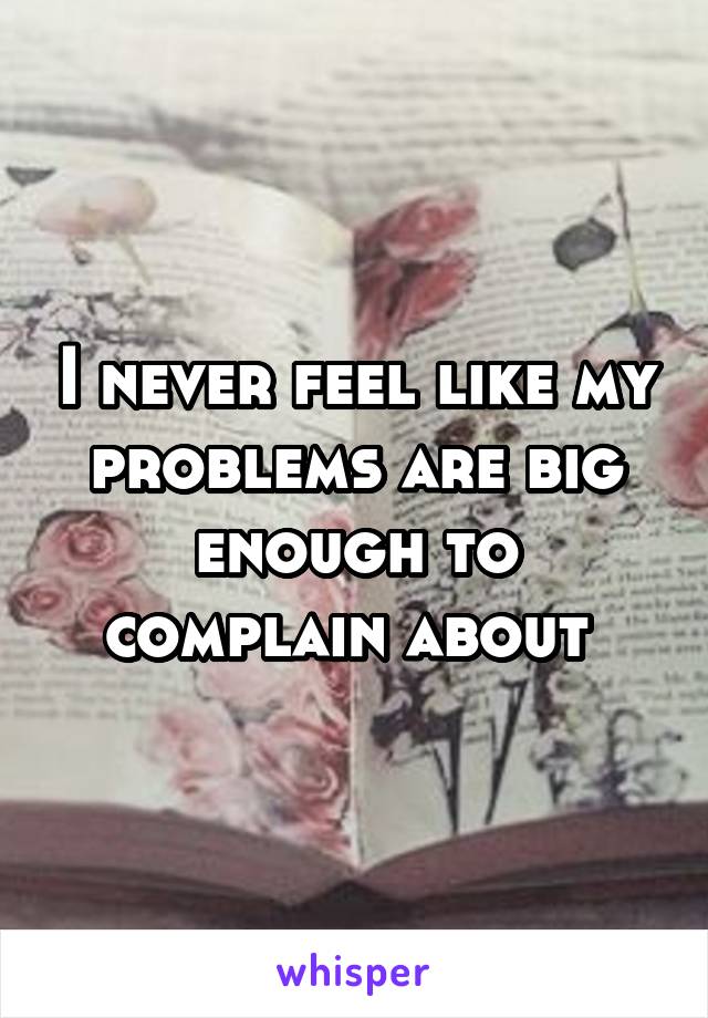 I never feel like my problems are big enough to complain about 