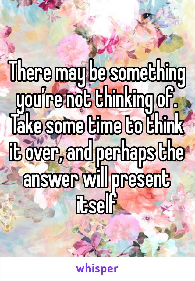 There may be something you’re not thinking of. Take some time to think it over, and perhaps the answer will present itself