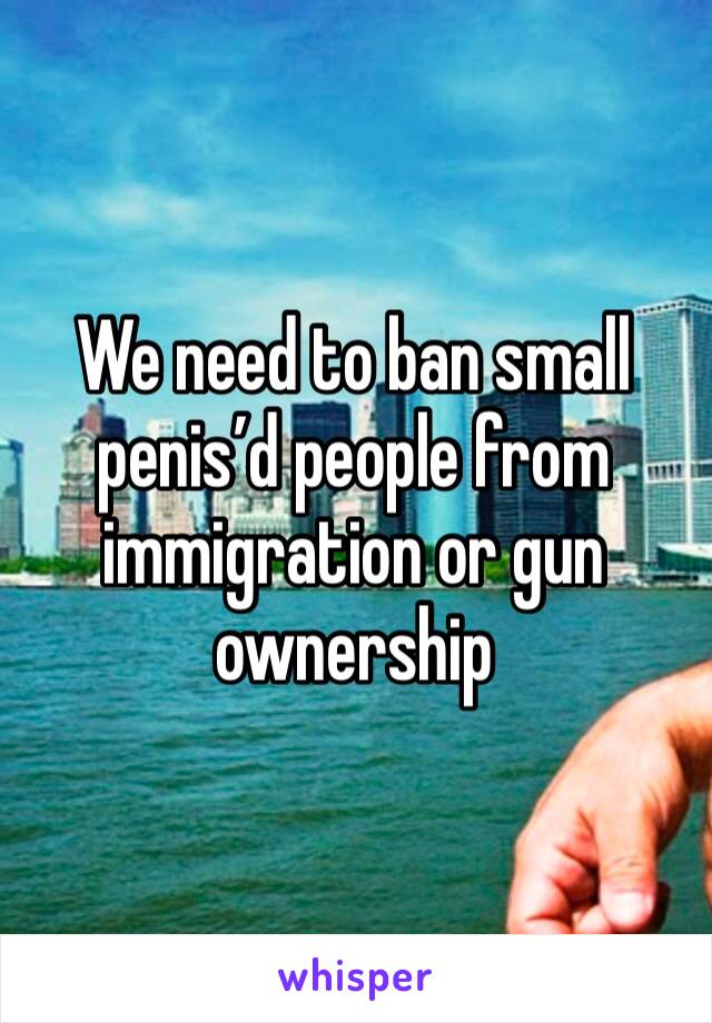 We need to ban small penis’d people from immigration or gun ownership 