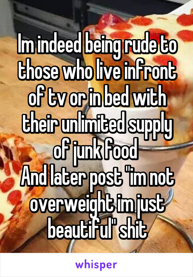 Im indeed being rude to those who live infront of tv or in bed with their unlimited supply of junk food 
And later post "im not overweight im just beautiful" shit