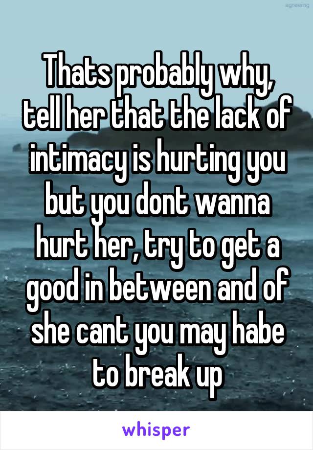 Thats probably why, tell her that the lack of intimacy is hurting you but you dont wanna hurt her, try to get a good in between and of she cant you may habe to break up