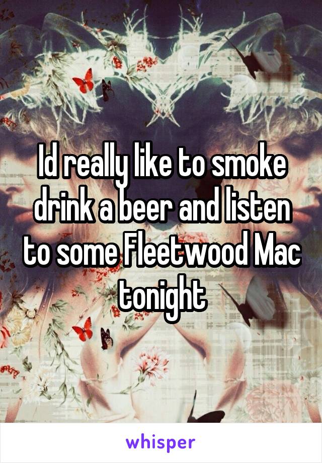 Id really like to smoke drink a beer and listen to some Fleetwood Mac tonight