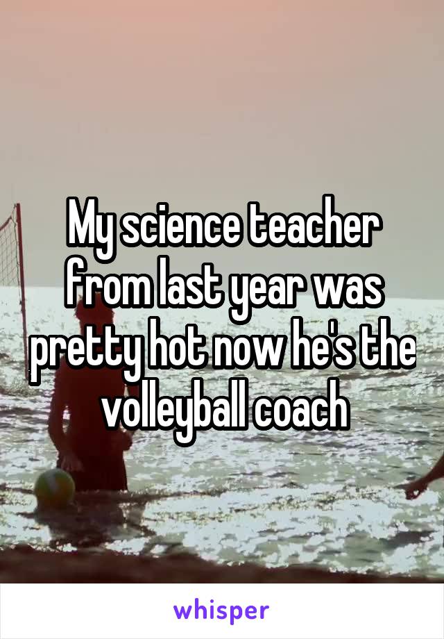 My science teacher from last year was pretty hot now he's the volleyball coach