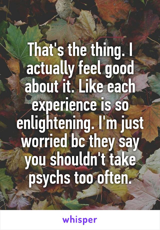 That's the thing. I actually feel good about it. Like each experience is so enlightening. I'm just worried bc they say you shouldn't take psychs too often.