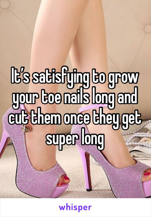 It’s satisfying to grow your toe nails long and cut them once they get super long 