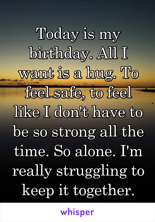 Today is my birthday. All I want is a hug. To feel safe, to feel like I don't have to be so strong all the time. So alone. I'm really struggling to keep it together.