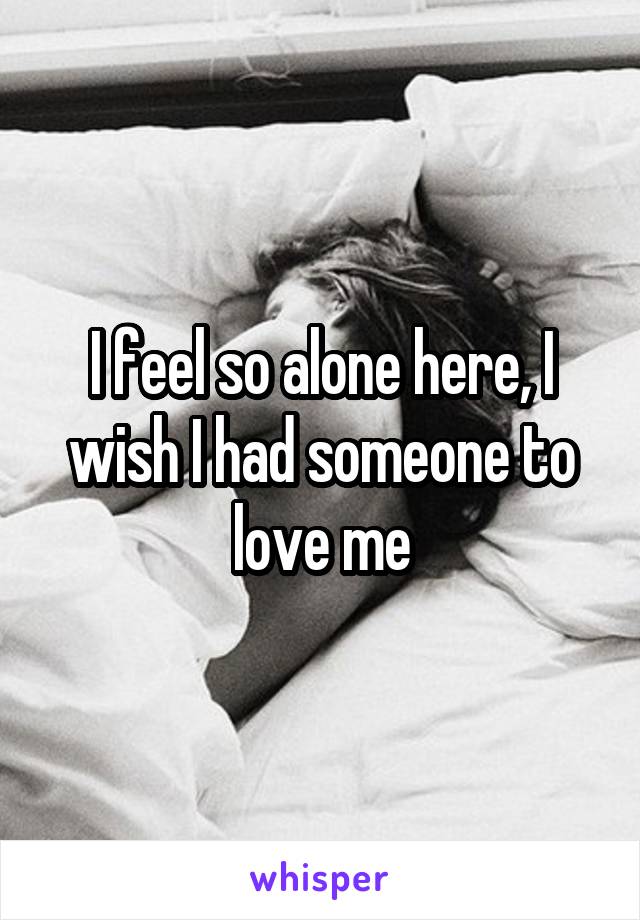 I feel so alone here, I wish I had someone to love me
