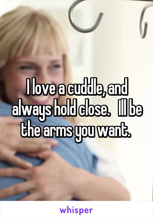 I love a cuddle, and always hold close.   Ill be the arms you want. 