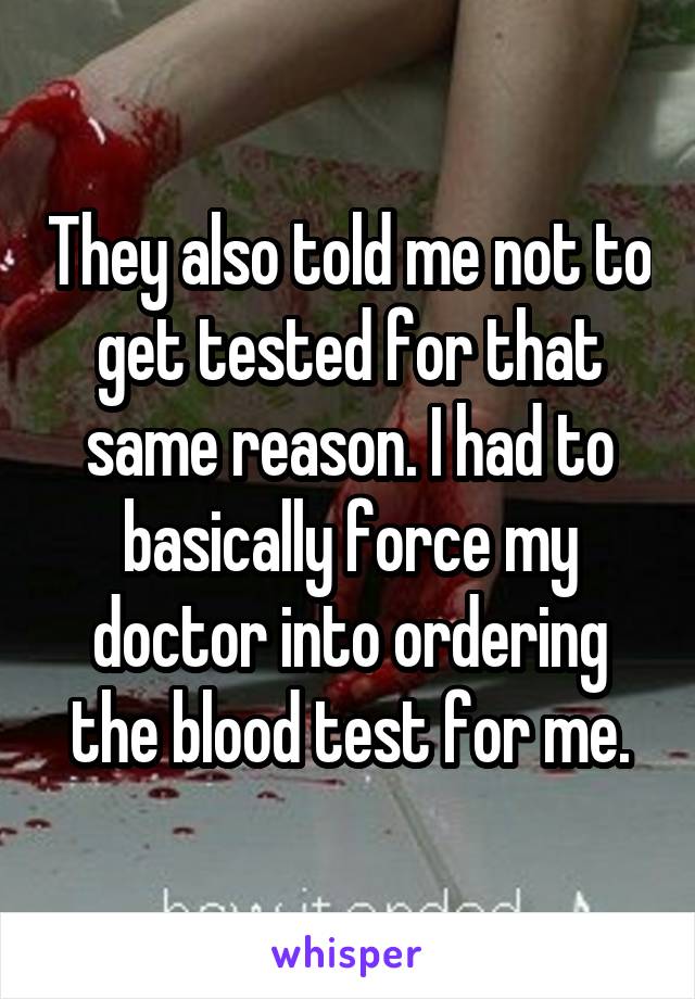 They also told me not to get tested for that same reason. I had to basically force my doctor into ordering the blood test for me.