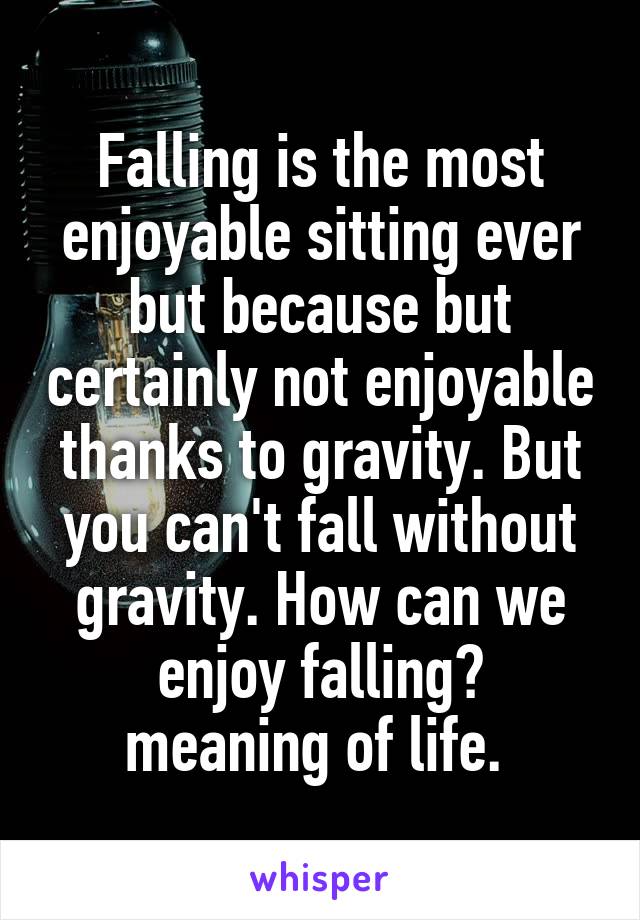 Falling is the most enjoyable sitting ever but because but certainly not enjoyable thanks to gravity. But you can't fall without gravity. How can we enjoy falling?
meaning of life. 