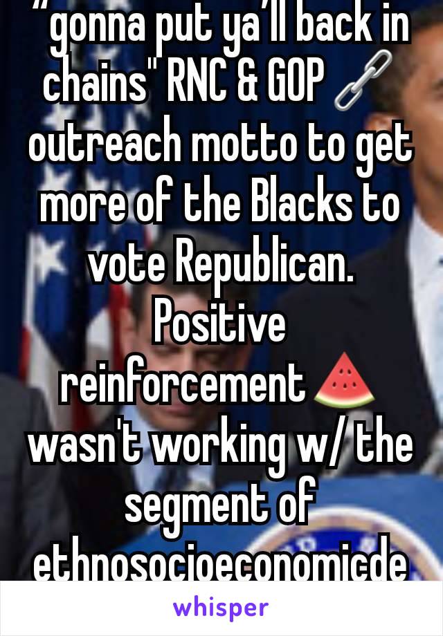 “gonna put ya’ll back in chains" RNC & GOP🔗 outreach motto to get more of the Blacks to vote Republican. Positive reinforcement🍉 wasn't working w/ the segment of ethnosocioeconomicdemographic group.